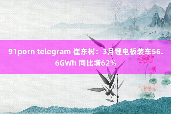 91porn telegram 崔东树：3月锂电板装车56.6GWh 同比增62%