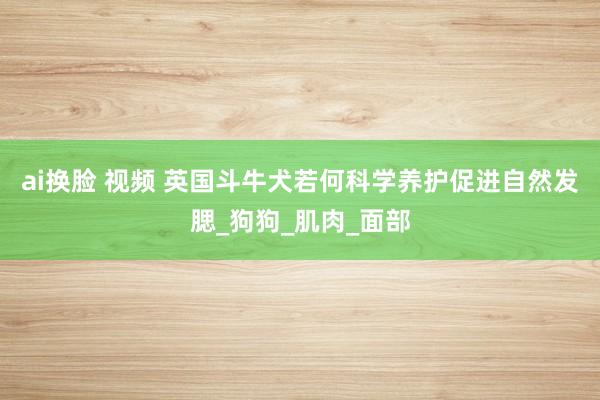ai换脸 视频 英国斗牛犬若何科学养护促进自然发腮_狗狗_肌肉_面部