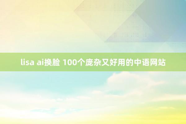 lisa ai换脸 100个庞杂又好用的中语网站
