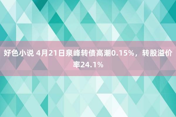 好色小说 4月21日泉峰转债高潮0.15%，转股溢价率24.1%