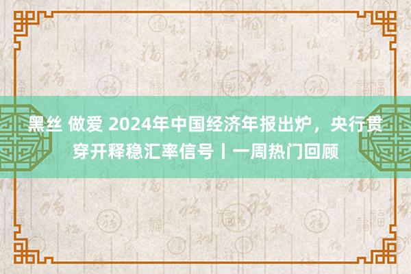 黑丝 做爱 2024年中国经济年报出炉，央行贯穿开释稳汇率信号丨一周热门回顾