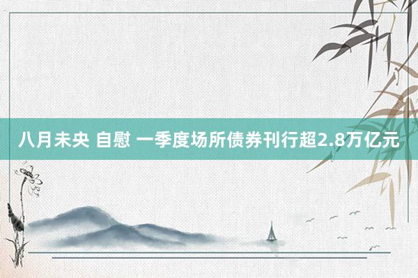 八月未央 自慰 一季度场所债券刊行超2.8万亿元