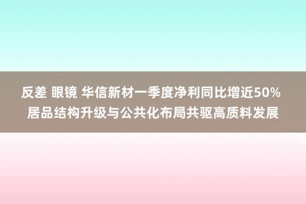 反差 眼镜 华信新材一季度净利同比增近50% 居品结构升级与公共化布局共驱高质料发展