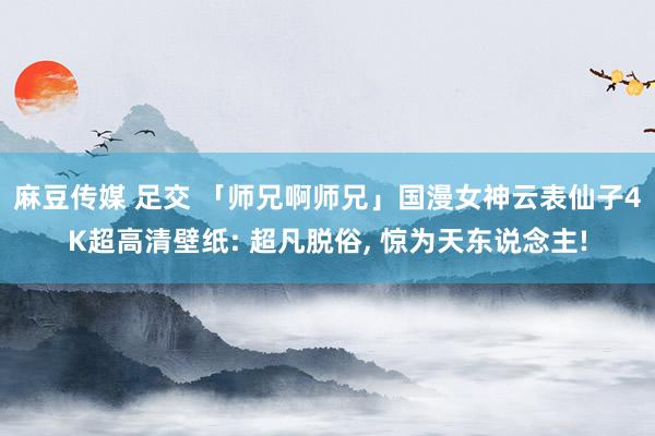 麻豆传媒 足交 「师兄啊师兄」国漫女神云表仙子4K超高清壁纸: 超凡脱俗， 惊为天东说念主!