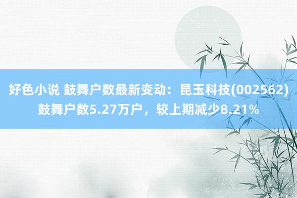 好色小说 鼓舞户数最新变动：昆玉科技(002562)鼓舞户数5.27万户，较上期减少8.21%