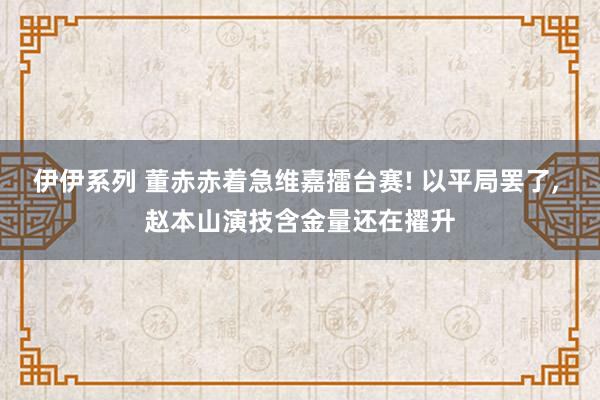 伊伊系列 董赤赤着急维嘉擂台赛! 以平局罢了， 赵本山演技含金量还在擢升