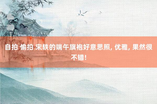 自拍 偷拍 宋轶的端午旗袍好意思照， 优雅， 果然很不错!