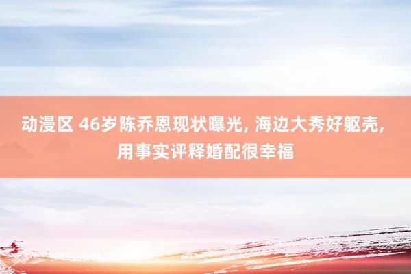 动漫区 46岁陈乔恩现状曝光， 海边大秀好躯壳， 用事实评释婚配很幸福