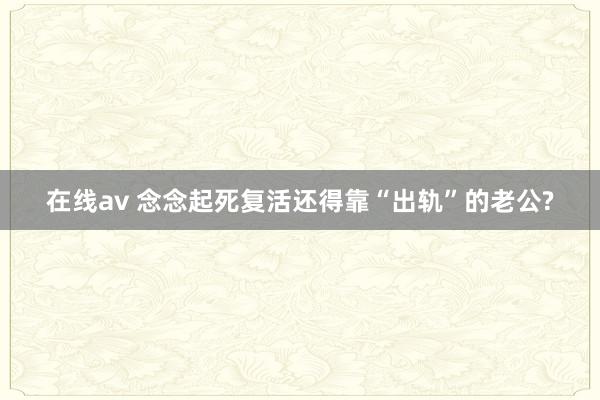 在线av 念念起死复活还得靠“出轨”的老公?